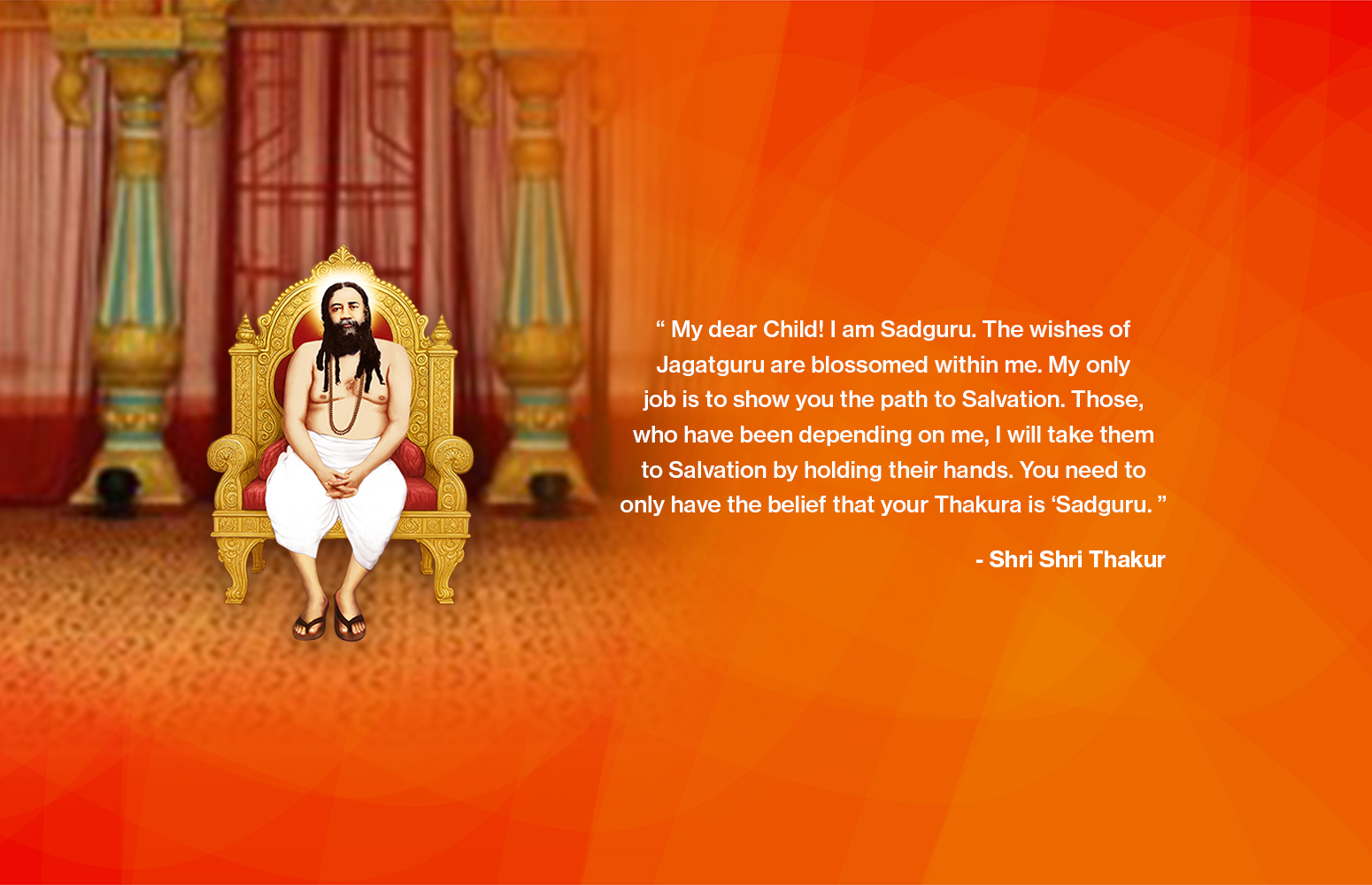 “ My dear Child! I am Sadguru. The wishes of Jagatguru are blossomed within me. My only job is to show you the path to Salvation. Those, who have been depending on me, I will take them to Salvation by holding their hands. You need to only have the belief that your Thakura is ‘Sadguru. ”